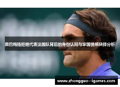 奥巴梅扬拒绝代表法国队背后的身份认同与家国情感抉择分析