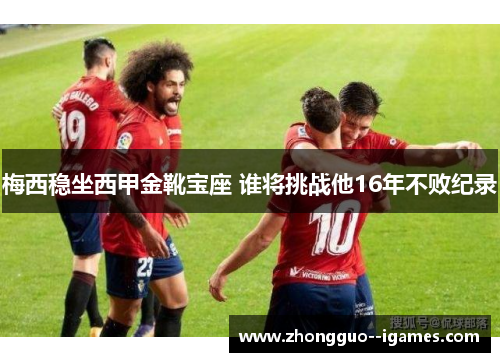 梅西稳坐西甲金靴宝座 谁将挑战他16年不败纪录 梅西稳坐西甲金靴宝座 谁将挑战他16年不败纪录