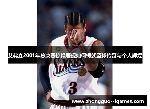 艾弗森2001年总决赛惊艳表现如何铸就篮球传奇与个人辉煌 艾弗森2001年总决赛惊艳表现如何铸就篮球传奇与个人辉煌