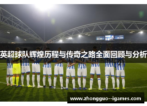 英超球队辉煌历程与传奇之路全面回顾与分析 英超球队辉煌历程与传奇之路全面回顾与分析