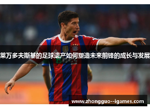 莱万多夫斯基的足球遗产如何塑造未来前锋的成长与发展 莱万多夫斯基的足球遗产如何塑造未来前锋的成长与发展