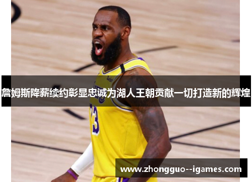 詹姆斯降薪续约彰显忠诚为湖人王朝贡献一切打造新的辉煌