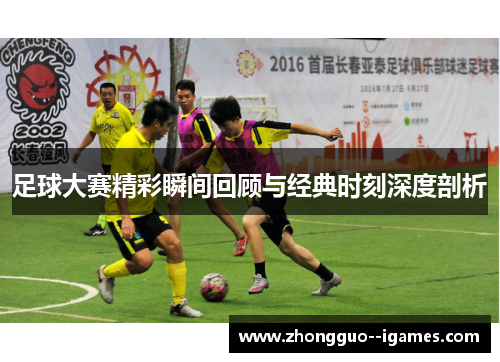 足球大赛精彩瞬间回顾与经典时刻深度剖析 足球大赛精彩瞬间回顾与经典时刻深度剖析