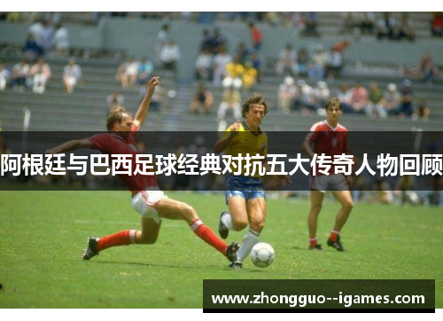 阿根廷与巴西足球经典对抗五大传奇人物回顾