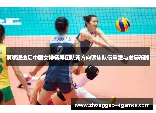 蔡斌退选后中国女排领导团队新方向聚焦队伍重建与发展策略 蔡斌退选后中国女排领导团队新方向聚焦队伍重建与发展策略