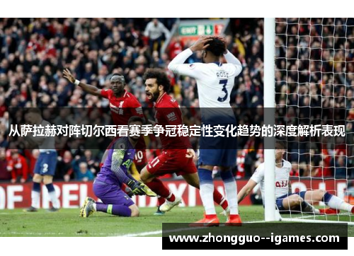 从萨拉赫对阵切尔西看赛季争冠稳定性变化趋势的深度解析表现 从萨拉赫对阵切尔西看赛季争冠稳定性变化趋势的深度解析表现