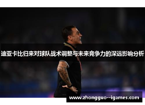 迪亚卡比归来对球队战术调整与未来竞争力的深远影响分析