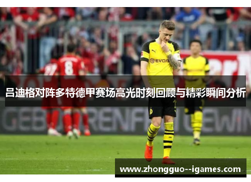吕迪格对阵多特德甲赛场高光时刻回顾与精彩瞬间分析