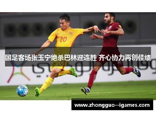 国足客场张玉宁绝杀巴林迎连胜 齐心协力再创佳绩