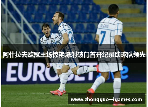 阿什拉夫欧冠主场惊艳爆射破门首开纪录助球队领先