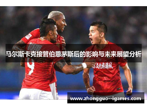 马尔斯卡克接管伯恩茅斯后的影响与未来展望分析