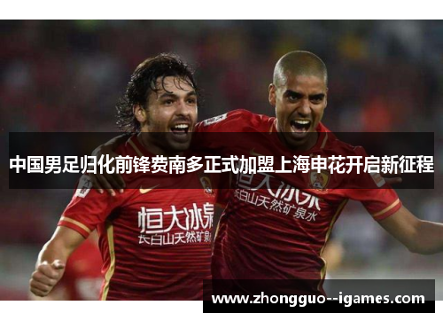 中国男足归化前锋费南多正式加盟上海申花开启新征程