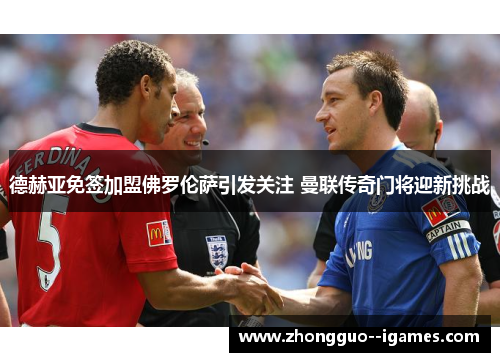 德赫亚免签加盟佛罗伦萨引发关注 曼联传奇门将迎新挑战
