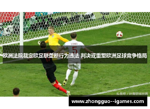 欧洲法院裁定欧足联垄断行为违法 判决或重塑欧洲足球竞争格局 欧洲法院裁定欧足联垄断行为违法 判决或重塑欧洲足球竞争格局