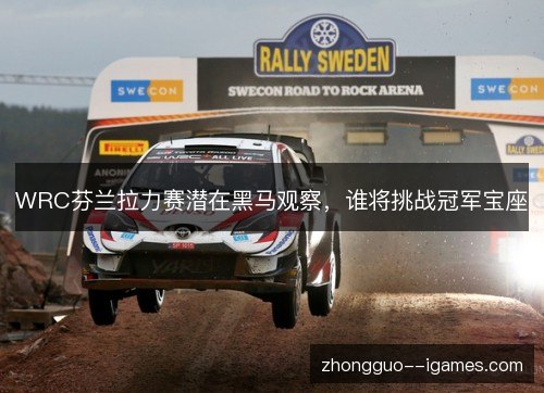 WRC芬兰拉力赛潜在黑马观察，谁将挑战冠军宝座